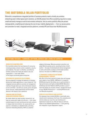 3
Wireless Controllers
Our controllers deliver the most features for one price,
including wireless network control, scalability, security,
and reliability. The result is a flexible, cost-effective
wireless solution that meets the needs of any size
organization — from small offices
to the largest distributed global enterprises.
INTEGRATED SERVICES PLATFORMS
Are you prepared to manage the explosion of wireless
devices and mobile applications in your enterprise? Our
integrated services platforms provide one management
interface through which your entire distributed network
can be controlled – for both your access points and guest
access services, mobile applications and the mobile
devices in the hands of your workforce.
Indoor and outdoor
wireless access points
No matter where you need wireless connectivity, we
have an access point ready to do the job — from indoor
carpeted spaces to dusty warehouses and even outdoors
in campus-style environments. Our access points can
operate in standalone or adopted modes, providing
maximum networking flexibility. With our powerful
adaptive technology, Motorola wireless controllers can
adopt Motorola access points, providing the best of both
worlds — the ease of centralized and remote management
as well as the ability to deliver uninterrupted wireless
service in the event of a WAN link outage.
A powerful wireless network
management toolkit
We offer all the tools required to better plan and manage
every aspect of your WLAN. LANPlanner is a powerful
WLAN planning tool that allows you to easily architect a
high-performance and highly-reliable WLAN. Motorola’s
AirDefense Services Platform (ADSP) provides a suite of
tools that allows you to easily monitor, manage and secure
all your WLAN infrastructure — including Motorola and
non-Motorola equipment.
World-class service and support
Our engineers have installed WLANs in practically every
industry and in businesses of all sizes. Our comprehensive
services allow you to put this vast storehouse of
experience to work for you. We can help you with any
aspect of your WLAN implementation — from planning
and integration to post-deployment support.
everything you need — hardware, software, services and a world of expertise
The Motorola WLAN portfolio
Motorola’s comprehensive integrated portfolio of wireless products meets virtually any wireless
networking need. Unlike typical point solutions, our WLAN product line offers everything required to create,
install and easily manage an end-to-end wireless enterprise. And our entire portfolio offers the proven
interoperability, simplifying and reducing the cost of your mobility deployments — from our access points
and controllers to mesh, integrated services platforms, wireless IPS and Voice-over-WLAN solutions.
 