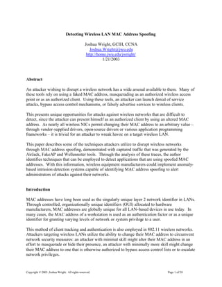 Copyright ©2003, Joshua Wright. All rights reserved. Page 1 of 20
Detecting Wireless LAN MAC Address Spoofing
Joshua Wright, GCIH, CCNA
Joshua.Wright@jwu.edu
http://home.jwu.edu/jwright/
1/21/2003
Abstract
An attacker wishing to disrupt a wireless network has a wide arsenal available to them. Many of
these tools rely on using a faked MAC address, masquerading as an authorized wireless access
point or as an authorized client. Using these tools, an attacker can launch denial of service
attacks, bypass access control mechanisms, or falsely advertise services to wireless clients.
This presents unique opportunities for attacks against wireless networks that are difficult to
detect, since the attacker can present himself as an authorized client by using an altered MAC
address. As nearly all wireless NICs permit changing their MAC address to an arbitrary value –
through vendor-supplied drivers, open-source drivers or various application programming
frameworks – it is trivial for an attacker to wreak havoc on a target wireless LAN.
This paper describes some of the techniques attackers utilize to disrupt wireless networks
through MAC address spoofing, demonstrated with captured traffic that was generated by the
AirJack, FakeAP and Wellenreiter tools. Through the analysis of these traces, the author
identifies techniques that can be employed to detect applications that are using spoofed MAC
addresses. With this information, wireless equipment manufacturers could implement anomaly-
based intrusion detection systems capable of identifying MAC address spoofing to alert
administrators of attacks against their networks.
Introduction
MAC addresses have long been used as the singularly unique layer 2 network identifier in LANs.
Through controlled, organizationally unique identifiers (OUI) allocated to hardware
manufacturers, MAC addresses are globally unique for all LAN-based devices in use today. In
many cases, the MAC address of a workstation is used as an authentication factor or as a unique
identifier for granting varying levels of network or system privilege to a user.
This method of client tracking and authentication is also employed in 802.11 wireless networks.
Attackers targeting wireless LANs utilize the ability to change their MAC address to circumvent
network security measures: an attacker with minimal skill might alter their MAC address in an
effort to masquerade or hide their presence, an attacker with minimally more skill might change
their MAC address to one that is otherwise authorized to bypass access control lists or to escalate
network privileges.
 