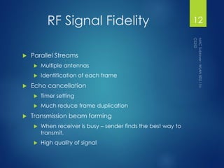 RF Signal Fidelity
 Parallel Streams
 Multiple antennas
 Identification of each frame
 Echo cancellation
 Timer setting
 Much reduce frame duplication
 Transmission beam forming
 When receiver is busy – sender finds the best way to
transmit.
 High quality of signal
12
 