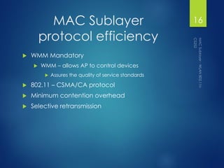 MAC Sublayer
protocol efficiency
 WMM Mandatory
 WMM – allows AP to control devices
 Assures the quality of service standards
 802.11 – CSMA/CA protocol
 Minimum contention overhead
 Selective retransmission
16
 