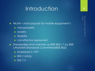 Introduction
 WLAN – most popular for mobile equipment’s
 Interoperability
 Mobility
 Flexibility
 cost-effective deployment
 Standardize and maintain as IEEE 802.11 by IEEE
LAN/MAN Standards Committee(IEEE 802)
 Established in 1997
 802.11a/b/g
 802.11n
4
 