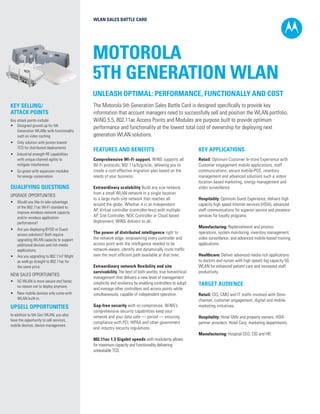 WLAN SALES BATTLE CARD

MOTOROLA
5TH GENERATION WLAN
UNLEASH OPTIMAL: PERFORMANCE, FUNCTIONALLY AND COST
KEY SELLING/
ATTACK POINTS
Key attack points include:
•	 Designed ground up for 5th
Generation WLANs with functionality
such as video caching
•	 Only solution with proven lowest
TCO for distributed deployments
•	 Industrial strength RF capabilities
with unique channel agility to
mitigate interference
•	 Go green with expansion modules
for energy conservation

QUALIFYING QUESTIONS
UPGRADE OPPORTUNITIES:
•	 Would you like to take advantage
of the 802.11ac Wi-Fi standard to
improve wireless network capacity
and/or wireless application
performance?
•	 Are you deploying BYOD or Guest
access solutions? Both require
upgrading WLAN capacity to support
additional devices and rich media
applications.
•	 Are you upgrading to 802.11n? Might
as well go straight to 802.11ac for
the same price.

NEW SALES OPPORTUNITIES:
•	 5G WLAN is more secure and faster,
no reason not to deploy anymore.
•	 New mobile devices only come with
WLAN built-in.

UPSELL OPPORTUNITIES
In addition to 5th Gen WLAN, you also
have the opportunity to sell services,
mobile devices, device management.

The Motorola 5th Generation Sales Battle Card is designed specifically to provide key
information that account managers need to successfully sell and position the WLAN portfolio.
WiNG 5.5, 802.11ac Access Points and Modules are purpose built to provide optimum
performance and functionality at the lowest total cost of ownership for deploying next
generation WLAN solutions.
FEATURES AND BENEFITS

KEY APPLICATIONS

Comprehensive Wi-Fi support. WiNG supports all
Wi-Fi protocols, 802.11a/b/g/n/ac, allowing you to
create a cost-effective migration plan based on the
needs of your business.

Retail: Optimum Customer In-store Experience with
Customer engagement mobile applications, staff
communications, secure mobile-POS, inventory
management and advanced solutions such a indoor
location based marketing, energy management and
video surveillance.

Extraordinary scalability Build any size network,
from a small WLAN network in a single location
to a large multi-site network that reaches all
around the globe. Whether it is an Independent
AP, Virtual controller (controller-less) with multiple
AP, Site Controller, NOC Controller or Cloud based
deployment, WING delivers to all.
The power of distributed intelligence right to
the network edge, empowering every controller and
access point with the intelligence needed to be
network-aware, identify and dynamically route traffic
over the most efficient path available at that time.
Extraordinary network flexibility and site
survivability The best of both worlds, true hierarchical
management that delivers a new level of management
simplicity and resiliency by enabling controllers to adopt
and manage other controllers and access points while
simultaneously capable of independent operation.
Gap-free security with no compromise. WiNG’s
comprehensive security capabilities keep your
network and your data safe — period — ensuring
compliance with PCI, HIPAA and other government
and industry security regulations.
802.11ac 1.3 Gigabit speeds with modularity allows
for maximum capacity and functionality delivering
unbeatable TCO.

Hospitality: Optimum Guest Experience, delivers high
capacity high speed Internet services (HSIA), advanced
staff communications for superior service and presence
services for loyalty programs.
Manufacturing: Replenishment and process
operations, system monitoring, inventory management,
video surveillance, and advanced mobile-based training
applications.
Healthcare: Deliver advanced media rich applications
to doctors and nurses with high speed, big capacity 5G
WLAN for enhanced patient care and increased staff
productivity.

TARGET AUDIENCE
Retail: CIO, CMO and IT staffs involved with Omni
channel, customer engagement, digital and mobile
marketing initiatives.

Hospitality: Hotel GMs and property owners. HSIA
partner providers. Hotel Corp. marketing departments.
Manufacturing: Hospital CEO, CIO and HR.

 