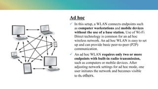 Ad hoc​
 In this setup, a WLAN connects endpoints such
as computer workstations and mobile devices
without the use of a base station. Use of Wi-Fi
Direct technology is common for an ad hoc
wireless network. An ad hoc WLAN is easy to set
up and can provide basic peer-to-peer (P2P)
communication.​
 An ad hoc WLAN requires only two or more
endpoints with built-in radio transmission,
such as computers or mobile devices. After
adjusting network settings for ad hoc mode, one
user initiates the network and becomes visible
to the others.​
 