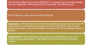 The services offered by a typical IEEE 802.11 network can be broadly divided
into two categories: APservices and STA services. The following are
the AP services, which are provided by the DS:
Association: The identity of an STA and its address should be known to the AP
before the STA can transmit or receive frames on the WLAN. This is done
during association, and the information is used by the AP to facilitate routing of
frames.
Reassociation: The established association is transferred from one AP to
another using reassociation. This allows STAs to move from one BSS to
another.
 