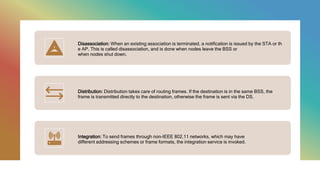 Disassociation: When an existing association is terminated, a notification is issued by the STA or th
e AP. This is called disassociation, and is done when nodes leave the BSS or
when nodes shut down.
Distribution: Distribution takes care of routing frames. If the destination is in the same BSS, the
frame is transmitted directly to the destination, otherwise the frame is sent via the DS.
Integration: To send frames through non-IEEE 802.11 networks, which may have
different addressing schemes or frame formats, the integration service is invoked.
 