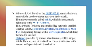  Wireless LANs based on the IEEE 802.11 standards are the
most widely used computer networks in the world.
These are commonly called Wi-Fi, which is a trademark
belonging to the Wi-Fi Alliance.
They are used for home and small office networks that link
together laptop, computers, printers, smartphones, Web
TVs and gaming devices with a wireless router, which links
them to the internet.
Hotspots provided by routers at restaurants, coffee shops,
hotels, libraries, and airports allow consumers to access the
internet with portable wireless devices.
 