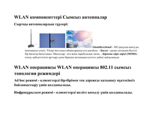 WLAN компоненттері Сымсыз антенналар
Сыртқы антенналардың түрлері:
o Omnidirectional - 360 градусқа қамтуды
қамтамасыз етіңіз. Үйлер мен кеңсе аймақтарында өте ыңғайлы. o Бағыт - радио сигналын белгілі
бір бағытқа бағыттаңыз. Мысалдар - яги және параболалық тағам. o Бірнеше кіріс кірісі (MIMO) -
өткізу қабілеттілігін арттыру үшін бірнеше антеннаны (сегізге дейін) пайдаланады.
WLAN операциясы WLAN операциясы 802.11 сымсыз
топология режимдері
Ad hoc режимі - клиенттерді бір-бірімен тең дәрежеде қатынасу нүктесінсіз
байланыстыру үшін қолданылады.
Инфрақұрылым режимі - клиенттерді желіге қосылу үшін қолданылады.
 