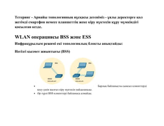 Тетеринг - Арнайы топологияның нұсқасы дегеніміз - ұялы деректерге қол
жетімді смартфон немесе планшеттің жеке кіру нүктесін құру мүмкіндігі
қосылған кезде.
WLAN операциясы BSS және ESS
Инфрақұрылым режимі екі топологиялық блокты анықтайды:
Негізгі қызмет жиынтығы (BSS)
 Барлық байланысты сымсыз клиенттерді
қосу үшін жалғыз кіру нүктесін пайдаланады.
 Әр түрлі BSS клиенттері байланыса алмайды.
 