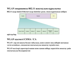 WLAN операциясы 802.11 жақтаудың құрылымы
802.11 кадр пішімі Ethernet кадр пішіміне ұқсас, оның құрамында көбірек
өрістер бар.
WLAN қызметі CSMA / CA
WLAN -лер екі жақты болып табылады, және клиент оны жіберіп жатқанда
«ести алмайды», сондықтан соқтығысуды анықтау мүмкін емес.
WLAN желілері деректерді қашан және қашан жіберу керектігін анықтау үшін
соқтығысуды болдырмастан
 