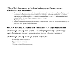 (CSMA / CA) бірнеше қол жетімділікті пайдаланады. Сымсыз клиент
келесі әрекеттерді орындайды:
o Арнаның бос тұрғанын, яғни қазір басқа трафик жоқ екенін көру үшін тыңдайды. o Желіге арнайы
қол жеткізуді сұрау үшін кіру нүктесін хабарлама жіберуге дайын (RTS) жібереді. o Жіберуге
рұқсат беретін кіру нүктесінен (CTS) нақты хабарлама алады. o Егер CTS хабарламасы келмесе,
процесті қайта бастамас бұрын кездейсоқ уақытты күтеді.
o Деректерді жібереді.
o Барлық берулерді мойындайды. Егер сымсыз клиент растама алмаса, ол соқтығысу орын алды деп
есептейді және процесті қайта бастайды
WLAN жұмыс сымсыз клиенті және AP қауымдастығы
Сымсыз құрылғылар желі арқылы байланысуы үшін олар алдымен кіру
нүктесімен немесе сымсыз жол жоспарлағышпен байланысуы керек.
Сымсыз құрылғылар келесі үш кезеңді аяқтайды:
Сымсыз кіру нүктесін ашыңыз
Кіру нүктесімен растаңыз
Кіру нүктесімен байланыстырыңыз
 