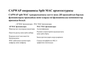 CAPWAP операциясы Split MAC архитектурасы
CAPWAP split MAC тұжырымдамасы әдетте жеке ДП орындайтын барлық
функцияларды орындайды және оларды екі функционалды компоненттер
арасында бөледі:
o AP MAC функциялары o WLC MAC функциялары
AP MAC функциялары WLC MAC функциялары
Маяктар мен зондтардың жауаптары Аутентификация
Пакеттік растау және қайта жіберу
Роуминг клиенттерінің қауымдастығы
және қайта бірігу
Кадрдың кезегі мен пакеттің
басымдылығы
Басқа протоколдарға кадр аудармасы
MAC қабатының мәліметтерін
шифрлау және шифрлау
Сымды интерфейстегі 802.11
трафигінің тоқтатылуы
 