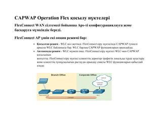 CAPWAP Operation Flex қосылу нүктелері
FlexConnect WAN сілтемесі бойынша Aps-ті конфигурациялауға және
басқаруға мүмкіндік береді.
FlexConnect AP үшін екі опция режимі бар:
 Қосылған режим - WLC қол жетімді. FlexConnect кіру нүктесінде CAPWAP туннелі
арқылы WLC байланысы бар. WLC барлық CAPWAP функцияларын орындайды.
 Автономды режим - WLC мүмкін емес. FlexConnect кіру нүктесі WLC-мен CAPWAP
қосылымын
жоғалтты. FlexConnect кіру нүктесі клиенттің деректер трафигін локальды түрде ауыстыру
және клиенттің түпнұсқалығын растауды орындау сияқты WLC функцияларын қабылдай
алады.
 