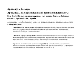 Арналарды басқару
Арналарды басқарудың жиілігі арналардың қанығуы
Егер белгілі бір сымсыз арнаға сұраныс тым жоғары болса, ол байланыс
сапасына нұқсан келтіруі мүмкін.
Арналарды тиімді пайдалану әдістерін қолдана отырып, арнаның қанығуын
азайтуға болады.
o Тікелей реттілік спектрі (DSSS) - үлкен жиілік диапазонында сигнал таратуға арналған модуляция
әдісі. 802.11b құрылғыларында бірдей 2,4 ГГц жиілікті пайдаланатын басқа құрылғылардың
кедергілерін болдырмау үшін қолданылады.
o Жиіліктің таралуы спектрі (FHSS) - көптеген жиілік арналары арасында тасымалдаушы сигналды
жылдам ауыстыру арқылы радио сигналдарын береді. Жіберуші мен қабылдағыш қандай каналға өту
керектігін «білу» үшін синхрондалуы керек. Бастапқы 802.11 стандартында қолданылады. o
Ортогональды жиілікті-бөлу мультиплекстеу (OFDM) - жиілік бөлінісінің мультиплекстеу
жиынтығы, онда бір канал көрші жиіліктерде бірнеше ішкі арналарды пайдаланады. OFDM бірнеше
байланыс жүйелерінде қолданылады, оның ішінде 802.11a / g / n / ac.
 