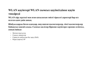 WLAN қауіптері WLAN сымсыз қауіпсіздікке қауіп
төндіреді
WLAN кіру нүктесі мен оған қосылатын тиісті тіркелгі деректері бар кез
келген адам үшін ашық.
Шабуылдарды бөтен адамдар, ашуланған қызметкерлер, тіпті қызметкерлер
байқаусыз жасай алады. Сымсыз желілер бірнеше қауіптерге ерекше сезімтал,
соның ішінде:
• Мәліметтерді ұстау
• Сымсыз зиянкестер
• Сервистік шабуылдан бас тарту (DoS)
• Rogue (қарғыс) AP
 