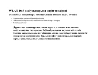 WLAN DoS шабуылдарына қауіп төндіреді
DoS сымсыз шабуылдары төмендегілердің нәтижесі болуы мүмкін:
• Дұрыс конфигурацияланбаған құрылғылар
• Зиянды пайдаланушы сымсыз байланысқа әдейі кедергі келтіреді
• Кездейсоқ араласу
Дұрыс емес конфигурацияланған құрылғылардың және зиянды
шабуылдардың салдарынан DoS шабуылының қаупін азайту үшін
барлық құрылғыларды қатайтыңыз, құпия сөздерді сақтаңыз, резервтік
көшірмелер жасаңыз және барлық конфигурациялардың өзгеріссіз
жұмыс уақытында болуын қамтамасыз етіңіз.
 