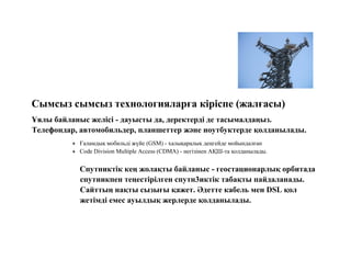 Сымсыз сымсыз технологияларға кіріспе (жалғасы)
Ұялы байланыс желісі - дауысты да, деректерді де тасымалдаңыз.
Телефондар, автомобильдер, планшеттер және ноутбуктерде қолданылады.
 Ғаламдық мобильді жүйе (GSM) - халықаралық деңгейде мойындалған
 Code Division Multiple Access (CDMA) - негізінен АҚШ-та қолданылады.
Спутниктік кең жолақты байланыс - геостационарлық орбитада
спутникпен теңестірілген спутн3иктік табақты пайдаланады.
Сайттың нақты сызығы қажет. Әдетте кабель мен DSL қол
жетімді емес ауылдық жерлерде қолданылады.
 