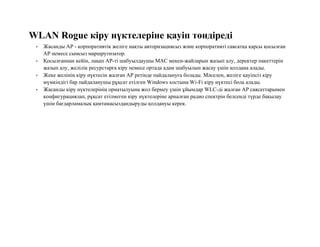 WLAN Rogue кіру нүктелеріне қауіп төндіреді
• Жасанды AP - корпоративтік желіге нақты авторизациясыз және корпоративті саясатқа қарсы қосылған
AP немесе сымсыз маршрутизатор.
• Қосылғаннан кейін, лақап AP-ті шабуылдаушы MAC мекен-жайларын жазып алу, деректер пакеттерін
жазып алу, желілік ресурстарға кіру немесе ортада адам шабуылын жасау үшін қолдана алады.
• Жеке желінің кіру нүктесін жалған AP ретінде пайдалануға болады. Мәселен, желіге қауіпсіз кіру
мүмкіндігі бар пайдаланушы рұқсат етілген Windows хостына Wi-Fi кіру нүктесі бола алады.
• Жасанды кіру нүктелерінің орнатылуына жол бермеу үшін ұйымдар WLC-ді жалған AP саясаттарымен
конфигурациялап, рұқсат етілмеген кіру нүктелеріне арналған радио спектрін белсенді түрде бақылау
үшін бағдарламалық қамтамасыздандыруды қолдануы керек.
 