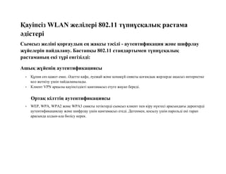Қауіпсіз WLAN желілері 802.11 түпнұсқалық растама
әдістері
Сымсыз желіні қорғаудың ең жақсы тәсілі - аутентификация және шифрлау
жүйелерін пайдалану. Бастапқы 802.11 стандартымен түпнұсқалық
растаманың екі түрі енгізілді:
Ашық жүйенің аутентификациясы
• Құпия сөз қажет емес. Әдетте кафе, әуежай және қонақүй сияқты қоғамдық жерлерде ақысыз интернетке
қол жеткізу үшін пайдаланылады.
• Клиент VPN арқылы қауіпсіздікті қамтамасыз етуге жауап береді.
Ортақ кілттің аутентификациясы
• WEP, WPA, WPA2 және WPA3 сияқты тетіктерді сымсыз клиент пен кіру нүктесі арасындағы деректерді
аутентификациялау және шифрлау үшін қамтамасыз етеді. Дегенмен, қосылу үшін парольді екі тарап
арасында алдын-ала бөлісу керек.
 