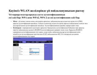 Қауіпсіз WLAN желілерінде үй пайдаланушысын растау
Үй маршрутизаторларында әдетте аутентификацияның
екі әдісі бар: WPA және WPA2, WPA 2-де екі аутентификация әдісі бар.
• Жеке - үй немесе шағын кеңсе желілеріне арналған, пайдаланушылар алдын-ала ортақ кілт (PSK)
арқылы аутентификация жасайды. Сымсыз клиенттер алдын ала ортақ парольді пайдаланып сымсыз жол
жоспарлағышпен аутентификация жасайды. Аутентификацияның арнайы сервері қажет емес.
• Кәсіпорын - корпоративтік желілерге арналған. Қашықтағы аутентификация бойынша теру арқылы
кіретін пайдаланушы қызметі (RADIUS) аутентификация серверін талап етеді. Құрылғы RADIUS
серверімен аутентификациядан өтуі керек, содан кейін пайдаланушылар аутентификация үшін
кеңейтілген аутентификация протоколын (EAP) пайдаланатын 802.1X стандартын қолданып
аутентификациядан өтуі керек.
•
 