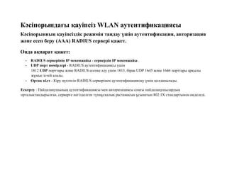 Кәсіпорындағы қауіпсіз WLAN аутентификациясы
Кәсіпорынның қауіпсіздік режимін таңдау үшін аутентификация, авторизация
және есеп беру (AAA) RADIUS сервері қажет.
Онда ақпарат қажет:
• RADIUS серверінің IP мекенжайы - сервердің IP мекенжайы .
• UDP порт нөмірлері - RADIUS аутентификациясы үшін
1812 UDP порттары және RADIUS есепке алу үшін 1813, бірақ UDP 1645 және 1646 порттары арқылы
жұмыс істей алады.
• Ортақ кілт - Кіру нүктесін RADIUS серверімен аутентификациялау үшін қолданылады.
Ескерту : Пайдаланушының аутентификациясы мен авторизациясы соңғы пайдаланушылардың
орталықтандырылған, серверге негізделген түпнұсқалық растамасын ұсынатын 802.1X стандартымен өңделеді.
 