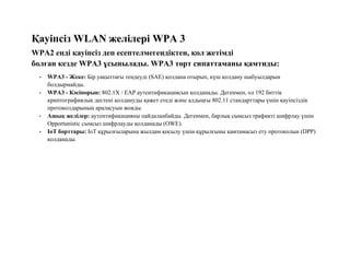 Қауіпсіз WLAN желілері WPA 3
WPA2 енді қауіпсіз деп есептелмегендіктен, қол жетімді
болған кезде WPA3 ұсынылады. WPA3 төрт сипаттаманы қамтиды:
• WPA3 - Жеке: Бір уақыттағы теңдеуді (SAE) қолдана отырып, күш қолдану шабуылдарын
болдырмайды.
• WPA3 - Кәсіпорын: 802.1X / EAP аутентификациясын қолданады. Дегенмен, ол 192 биттік
криптографиялық дестені қолдануды қажет етеді және алдыңғы 802.11 стандарттары үшін қауіпсіздік
протоколдарының араласуын жояды.
• Ашық желілер: аутентификацияны пайдаланбайды. Дегенмен, барлық сымсыз трафикті шифрлау үшін
Opportunistic сымсыз шифрлауды қолданады (OWE).
• IoT борттары: IoT құрылғыларына жылдам қосылу үшін құрылғыны қамтамасыз ету протоколын (DPP)
қолданады.
 