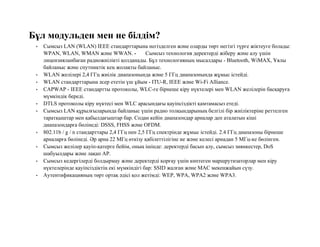 Бұл модульден мен не білдім?
• Сымсыз LAN (WLAN) IEEE стандарттарына негізделген және оларды төрт негізгі түрге жіктеуге болады:
WPAN, WLAN, WMAN және WWAN. • Сымсыз технология деректерді жіберу және алу үшін
лицензияланбаған радиожиілікті қолданады. Бұл технологияның мысалдары - Bluetooth, WiMAX, Ұялы
байланыс және спутниктік кең жолақты байланыс.
• WLAN желілері 2,4 ГГц жиілік диапазонында және 5 ГГц диапазонында жұмыс істейді.
• WLAN стандарттарына әсер ететін үш ұйым - ITU-R, IEEE және Wi-Fi Alliance.
• CAPWAP - IEEE стандартты протоколы, WLC-ге бірнеше кіру нүктелері мен WLAN желілерін басқаруға
мүмкіндік береді.
• DTLS протоколы кіру нүктесі мен WLC арасындағы қауіпсіздікті қамтамасыз етеді.
• Сымсыз LAN құрылғыларында байланыс үшін радио толқындарының белгілі бір жиіліктеріне реттелген
таратқыштар мен қабылдағыштар бар. Содан кейін диапазондар арналар деп аталатын кіші
диапазондарға бөлінеді: DSSS, FHSS және OFDM.
• 802.11b / g / n стандарттары 2,4 ГГц пен 2,5 ГГц спектрінде жұмыс істейді. 2.4 ГГц диапазоны бірнеше
арналарға бөлінеді. Әр арна 22 МГц өткізу қабілеттілігіне ие және келесі арнадан 5 МГц-ке бөлінген.
• Сымсыз желілер қауіп-қатерге бейім, оның ішінде: деректерді басып алу, сымсыз зиянкестер, DoS
шабуылдары және лақап AP.
• Сымсыз кедергілерді болдырмау және деректерді қорғау үшін көптеген маршрутизаторлар мен кіру
нүктелерінде қауіпсіздіктің екі мүмкіндігі бар: SSID жалған және MAC мекенжайын сүзу.
• Аутентификацияның төрт ортақ әдісі қол жетімді: WEP, WPA, WPA2 және WPA3.
 