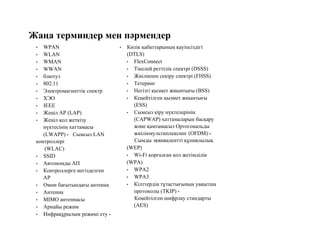 Жаңа терминдер мен пәрмендер
• WPAN
• WLAN
• WMAN
• WWAN
• блютуз
• 802.11
• Электромагниттік спектр
• ХЭО
• IEEE
• Жеңіл AP (LAP)
• Жеңіл қол жеткізу
нүктесінің хаттамасы
(LWAPP) • Сымсыз LAN
контроллері
(WLAC)
• SSID
• Автономды АП
• Контроллерге негізделген
AP
• Омни бағытындағы антенна
• Антенна
• MIMO антеннасы
• Арнайы режим
• Инфрақұрылым режимі ету •
• Көлік қабаттарының қауіпсіздігі
(DTLS)
• FlexConnect
• Тікелей реттілік спектрі (DSSS)
• Жиілікпен секіру спектрі (FHSS)
• Тетеринг
• Негізгі қызмет жиынтығы (BSS)
• Кеңейтілген қызмет жиынтығы
(ESS)
• Сымсыз кіру нүктелерінің
(CAPWAP) хаттамаларын басқару
және қамтамасыз Ортогональды
жиілікмультиплексинг (OFDM) •
Сымды эквивалентті құпиялылық
(WEP)
• Wi-Fi қорғалған қол жетімділік
(WPA)
• WPA2
• WPA3
• Кілттердің тұтастығының уақытша
протоколы (TKIP) •
Кеңейтілген шифрлау стандарты
(AES)
 