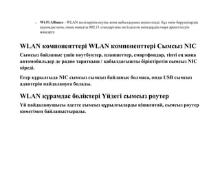 o Wi-Fi Alliance - WLAN желілерінің өсуіне және қабылдауына ықпал етеді. Бұл өнім берушілердің
қауымдастығы, оның мақсаты 802.11 стандартына негізделген өнімдердің өзара әрекеттесуін
жақсарту
WLAN компоненттері WLAN компоненттері Сымсыз NIC
Сымсыз байланыс үшін ноутбуктер, планшеттер, смартфондар, тіпті ең жаңа
автомобильдер де радио таратқыш / қабылдағышты біріктіретін сымсыз NIC
кіреді.
Егер құрылғыда NIC сымсыз сымсыз байланыс болмаса, онда USB сымсыз
адаптерін пайдалануға болады.
WLAN құрамдас бөліктері Үйдегі сымсыз роутер
Үй пайдаланушысы әдетте сымсыз құрылғыларды кішкентай, сымсыз роутер
көмегімен байланыстырады.
 