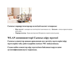 Сымсыз маршрутизаторлар келесідей қызмет атқарады:
o Кіру нүктесі - сымдарға қол жетімділікті қамтамасыз ету o Қосқыш - сымды құрылғыларды
қосу үшін
o Маршрутизатор - басқа желілер мен Интернетке әдепкі шлюзді ұсыну
WLAN компоненттері Сымсыз кіру нүктесі
Сымсыз клиенттер жақын орналасқан қол жеткізу нүктелерін (кіру
нүктелерін) табу үшін өздерінің сымсыз NIC пайдаланады.
Содан кейін клиенттер кіру нүктесімен байланыстыруға және
аутентификациялауға тырысады.
 