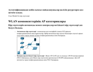 Аутентификациядан кейін сымсыз пайдаланушылар желілік ресурстарға қол
жеткізе алады.
Cisco Meraki Go кіру нүктелері
WLAN компоненттерінің AP категориялары
Кіру нүктелерін автономды немесе контроллер негізіндегі кіру нүктелері деп
бөлуге болады.
o Автономды кіру нүктелері - командалық жол интерфейсі немесе GUI арқылы
конфигурацияланған жеке құрылғылар. Әрбір автономды кіру нүктесі басқаларға тәуелсіз әрекет
етеді және оларды әкімші қолмен конфигурациялайды және басқарады.
o Контроллер негізіндегі кіру нүктелері - Жеңіл AP (LAP) деп те аталады. LWAN контроллерімен
(WLC) байланысу үшін Жеңіл кіру нүктесінің протоколын (LWAPP) пайдаланыңыз. Әр LAP
автоматты түрде конфигурацияланады және WLC басқарады.
 