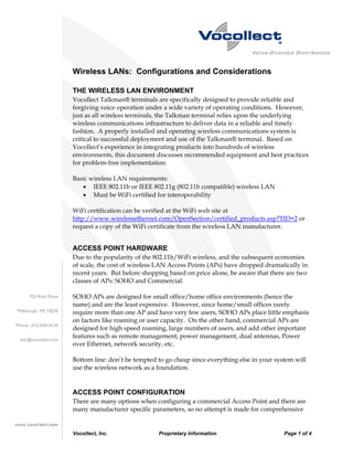 Wireless LANs: Configurations and Considerations

THE WIRELESS LAN ENVIRONMENT
Vocollect Talkman® terminals are specifically designed to provide reliable and
forgiving voice operation under a wide variety of operating conditions. However,
just as all wireless terminals, the Talkman terminal relies upon the underlying
wireless communications infrastructure to deliver data in a reliable and timely
fashion. A properly installed and operating wireless communications system is
critical to successful deployment and use of the Talkman® terminal. Based on
Vocollect’s experience in integrating products into hundreds of wireless
environments, this document discusses recommended equipment and best practices
for problem-free implementation.

Basic wireless LAN requirements:
   • IEEE 802.11b or IEEE 802.11g (802.11b compatible) wireless LAN
   • Must be WiFi certified for interoperability

WiFi certification can be verified at the WiFi web site at
http://www.wirelessethernet.com/OpenSection/certified_products.asp?TID=2 or
request a copy of the WiFi certificate from the wireless LAN manufacturer.


ACCESS POINT HARDWARE
Due to the popularity of the 802.11b/WiFi wireless, and the subsequent economies
of scale, the cost of wireless LAN Access Points (APs) have dropped dramatically in
recent years. But before shopping based on price alone, be aware that there are two
classes of APs: SOHO and Commercial.

SOHO APs are designed for small office/home office environments (hence the
name) and are the least expensive. However, since home/small offices rarely
require more than one AP and have very few users, SOHO APs place little emphasis
on factors like roaming or user capacity. On the other hand, commercial APs are
designed for high speed roaming, large numbers of users, and add other important
features such as remote management, power management, dual antennas, Power
over Ethernet, network security, etc.

Bottom line: don’t be tempted to go cheap since everything else in your system will
use the wireless network as a foundation.


ACCESS POINT CONFIGURATION
There are many options when configuring a commercial Access Point and there are
many manufacturer specific parameters, so no attempt is made for comprehensive


Vocollect, Inc.               Proprietary Information                      Page 1 of 4
 
