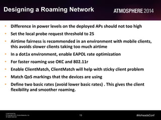 13
CONFIDENTIAL
© Copyright 2014. Aruba Networks, Inc.
All rights reserved
#AirheadsConf
Designing a Roaming Network
• Difference in power levels on the deployed APs should not too high
• Set the local probe request threshold to 25
• Airtime fairness is recommended in an environment with mobile clients,
this avoids slower clients taking too much airtime
• In a dot1x environment, enable EAPOL rate optimization
• For faster roaming use OKC and 802.11r
• Enable ClientMatch, ClientMatch will help with sticky client problem
• Match QoS markings that the devices are using
• Define two basic rates (avoid lower basic rates) . This gives the client
flexibility and smoother roaming.
 