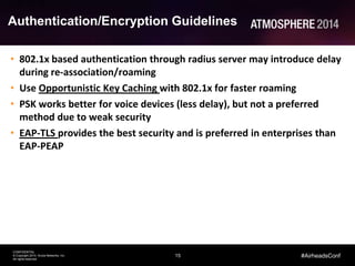 15
CONFIDENTIAL
© Copyright 2014. Aruba Networks, Inc.
All rights reserved
#AirheadsConf
Authentication/Encryption Guidelines
• 802.1x based authentication through radius server may introduce delay
during re-association/roaming
• Use Opportunistic Key Caching with 802.1x for faster roaming
• PSK works better for voice devices (less delay), but not a preferred
method due to weak security
• EAP-TLS provides the best security and is preferred in enterprises than
EAP-PEAP
 