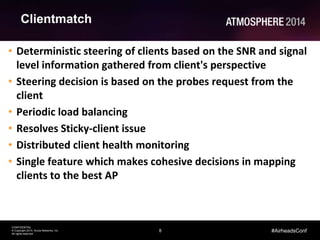8
CONFIDENTIAL
© Copyright 2014. Aruba Networks, Inc.
All rights reserved
#AirheadsConf
Clientmatch
• Deterministic steering of clients based on the SNR and signal
level information gathered from client's perspective
• Steering decision is based on the probes request from the
client
• Periodic load balancing
• Resolves Sticky-client issue
• Distributed client health monitoring
• Single feature which makes cohesive decisions in mapping
clients to the best AP
 