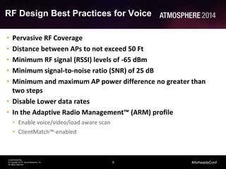 9
CONFIDENTIAL
© Copyright 2014. Aruba Networks, Inc.
All rights reserved
#AirheadsConf
RF Design Best Practices for Voice
• Pervasive RF Coverage
• Distance between APs to not exceed 50 Ft
• Minimum RF signal (RSSI) levels of -65 dBm
• Minimum signal-to-noise ratio (SNR) of 25 dB
• Minimum and maximum AP power difference no greater than
two steps
• Disable Lower data rates
• In the Adaptive Radio Management™ (ARM) profile
• Enable voice/video/load aware scan
• ClientMatch™-enabled
 