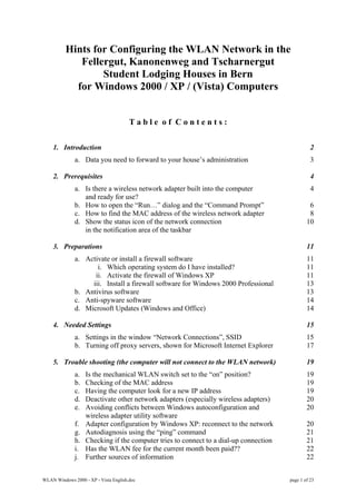 Hints for Configuring the WLAN Network in the
             Fellergut, Kanonenweg and Tscharnergut
                  Student Lodging Houses in Bern
            for Windows 2000 / XP / (Vista) Computers


                                       Table of Contents:

    1. Introduction                                                                              2
              a. Data you need to forward to your house’s administration                         3

    2. Prerequisites                                                                             4
              a. Is there a wireless network adapter built into the computer                     4
                 and ready for use?
              b. How to open the “Run…” dialog and the “Command Prompt”                         6
              c. How to find the MAC address of the wireless network adapter                    8
              d. Show the status icon of the network connection                                10
                 in the notification area of the taskbar

    3. Preparations                                                                            11
              a. Activate or install a firewall software                                       11
                     i. Which operating system do I have installed?                            11
                    ii. Activate the firewall of Windows XP                                    11
                   iii. Install a firewall software for Windows 2000 Professional              13
              b. Antivirus software                                                            13
              c. Anti-spyware software                                                         14
              d. Microsoft Updates (Windows and Office)                                        14

    4. Needed Settings                                                                         15
              a. Settings in the window “Network Connections”, SSID                            15
              b. Turning off proxy servers, shown for Microsoft Internet Explorer              17

    5. Trouble shooting (the computer will not connect to the WLAN network)                    19
              a.   Is the mechanical WLAN switch set to the “on” position?                     19
              b.   Checking of the MAC address                                                 19
              c.   Having the computer look for a new IP address                               19
              d.   Deactivate other network adapters (especially wireless adapters)            20
              e.   Avoiding conflicts between Windows autoconfiguration and                    20
                   wireless adapter utility software
              f.   Adapter configuration by Windows XP: reconnect to the network               20
              g.   Autodiagnosis using the “ping” command                                      21
              h.   Checking if the computer tries to connect to a dial-up connection           21
              i.   Has the WLAN fee for the current month been paid??                          22
              j.   Further sources of information                                              22


WLAN Windows 2000 - XP - Vista English.doc                                             page 1 of 23
 