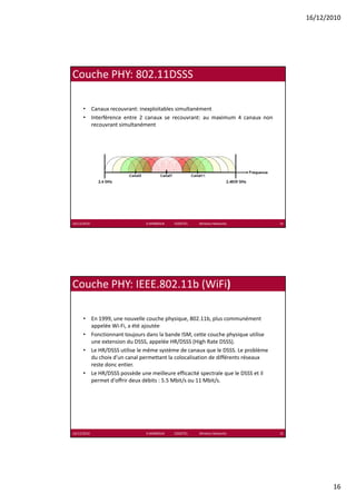 16/12/2010




Couche PHY: 802.11DSSS

      • Canaux recouvrant: inexploitables simultanément
      • Interférence entre 2 canaux se recouvrant: au maximum 4 canaux non
        recouvrant simultanément




16/12/2010                     K.MABROUK            ESIGETEL              Wireless Networks   31




Couche PHY: IEEE.802.11b (WiFi)

      • En 1999, une nouvelle couche physique, 802.11b, plus communément 
        appelée Wi‐Fi, a été ajoutée
      • Fonctionnant toujours dans la bande ISM, cette couche physique utilise 
        une extension du DSSS, appelée HR/DSSS (High Rate DSSS).
      • Le HR/DSSS utilise le même système de canaux que le DSSS. Le problème 
        du choix d'un canal permettant la colocalisation de différents réseaux 
        reste donc entier.
      • Le HR/DSSS possède une meilleure efficacité spectrale que le DSSS et il 
        permet d'offrir deux débits : 5.5 Mbit/s ou 11 Mbit/s.




16/12/2010                     K.MABROUK            ESIGETEL              Wireless Networks   32




                                                                                                          16
 