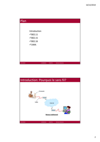 16/12/2010




Plan

             Introduction
               802.11
               802 11
               802.15
               802.16
               UMA




16/12/2010              K.MABROUK            ESIGETEL              Wireless Networks   3




Introduction: Pourquoi le sans fil?




                                    Réseau traditionnel



16/12/2010              K.MABROUK            ESIGETEL              Wireless Networks   4




                                                                                                   2
 