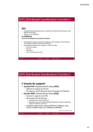 16/12/2010




DCF( Distributed Coordination Function ) 

      DCF
      • méthode d'accès générale pour le transfert de données asynchrones, sans 
                          g      p                              y        ,
        gestion de priorité
      • repose sur le CSMA/CA
      Le CSMA/CA
      Carrier Sense Multiple Acces/Collision Avoidance

      • Accès aléatoire avec écoute de la porteuse: évite plusieurs transmissions 
        simultanées, réduit le nombre de collisions
      • impossible de détecter les collisions: il faut les éviter
        impossible de détecter les collisions: il faut les éviter
             –   écoute du support
             –   back‐off
             –   réservation 
             –   trame d'acquittement positif



16/12/2010                           K.MABROUK            ESIGETEL              Wireless Networks                                    43




DCF( Distributed Coordination Function ) 

      L‘ écoute du support:
      • Couche PHY: Physical Carrier Sense (PCS)
        Couche PHY: Physical Carrier Sense
             – détecte et analyse les trames
             – fait appel au PLCP (Physical Layer Convergence Protocol)
      • Couche MAC: Virtual Carrier Sense (VCS)
             – réserve le support via le PCS
             – deux types de mécanismes:
                  • réservation par trames RTS/CTS
                    réservation par trames RTS/CTS
                  • utilisation d'un timer (NAV: Network Allocation Vector) calculé par 
                    toutes les stations à l‘écoute
             – utilisation optionnelle: trames RTS/CTS à 1Mbits/s, font 
               chuter le débit moyen de 11Mbits/s à 6Mbits/s.
                                                                                                Request to Send and Clear to Send 


16/12/2010                           K.MABROUK            ESIGETEL              Wireless Networks                                    44




                                                                                                                                                 22
 