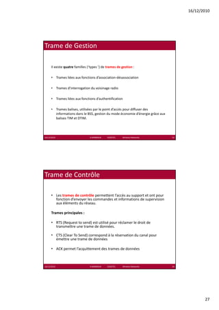 16/12/2010




Trame de Gestion

      Il existe quatre familles (‘types ’) de trames de gestion :

      • Trames liées aux fonctions d’association‐désassociation

      • Trames d’interrogation du voisinage radio

      • Trames liées aux fonctions d’authentification

      • Trames balises, utilisées par le point d’accès pour diffuser des 
        informations dans le BSS, gestion du mode économie d’énergie grâce aux 
        balises TIM et DTIM.




16/12/2010                       K.MABROUK            ESIGETEL              Wireless Networks   53




Trame de Contrôle

      • Les trames de contrôle permettent l’accès au support et ont pour 
        fonction d’envoyer les commandes et informations de supervision 
        aux éléments du réseau.
        aux éléments du réseau

      Trames principales :

      • RTS (Request to send) est utilisé pour réclamer le droit de 
        transmettre une trame de données.

      • CTS (Clear To Send) correspond à la réservation du canal pour
        CTS (Clear To Send) correspond à la réservation du canal pour 
        émettre une trame de données

      • ACK permet l’acquittement des trames de données



16/12/2010                       K.MABROUK            ESIGETEL              Wireless Networks   54




                                                                                                            27
 