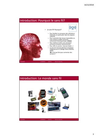 16/12/2010




Introduction: Pourquoi le sans fil?

                           • Le sans‐fil! Pourquoi?

                                   – P
                                     Pour faciliter la connexion des utilisateurs 
                                             f ilit l           i d     tili t
                                     itinérants, en particulier dans les espaces 
                                     collectifs
                                   – Pour connecter des locaux impossibles ou 
                                     trop coûteux à câbler (amiante, 
                                     monument historique) [exp: e‐blink]
                                   – Pour mettre en place une connexion 
                                     provisoire (travaux, événementiel)
                                   – Pour offrir le service  internet (Cyber…)
                                   – Le sans fil n'est pas destiné à remplacer
                                     Le sans fil n est pas destiné à remplacer 
                                     intégralement le câblage filaire (fiabilité, 
                                     débit)
                                         Il n’est pas fait pour connecter des 
                                     serveurs !




16/12/2010     K.MABROUK            ESIGETEL              Wireless Networks          5




Introduction: Le monde sans fil




16/12/2010     K.MABROUK            ESIGETEL              Wireless Networks          6




                                                                                                 3
 