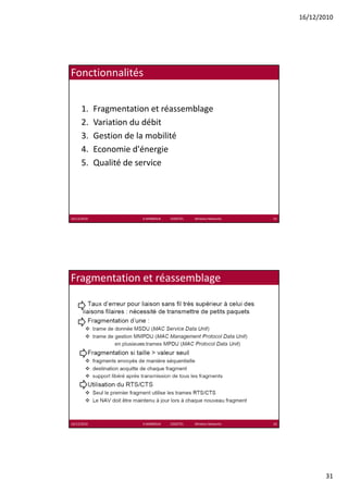16/12/2010




Fonctionnalités


      1.     Fragmentation et réassemblage
      2.     Variation du débit
      3.     Gestion de la mobilité
      4.     Economie d'énergie
      5.     Qualité de service




16/12/2010               K.MABROUK            ESIGETEL              Wireless Networks   61




Fragmentation et réassemblage




16/12/2010               K.MABROUK            ESIGETEL              Wireless Networks   62




                                                                                                    31
 