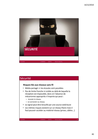 16/12/2010




         SÉCURITÉ
          É     É


16/12/2010                     K.MABROUK            ESIGETEL              Wireless Networks   79




Sécurité
      Risques liés aux réseaux sans fil
      • Média partagé => les écoutes sont possibles
      • Pas de limite franche ni visible au delà de laquelle la
        Pas de limite franche ni visible au delà de laquelle la 
        réception est impossible, donc en l'absence de 
        mécanismes appropriés n'importe qui peut :
             – écouter le réseau
             – se connecter au réseau
      • Le signal peut être brouillé par une source extérieure
      • Les mêmes risques existent sur un réseau filaire mais il 
        faut pouvoir accéder au matériel réseau (prises, câbles...)



16/12/2010                     K.MABROUK            ESIGETEL              Wireless Networks   80




                                                                                                          40
 