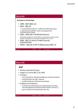 16/12/2010




Sécurité
  Historique et terminologie

      • 1999 : WEP (802.11)
      • 2001 : 802 1X
        2001 : 802.1X
             => authentification 802.1X + chiffrement WEP dynamique
             => Il permet de contrôler l'accès aux équipements 
             d'infrastructures réseau
      • 2003 : WPA (Wi‐Fi Protected Access) :
             spécification publiée par la Wi‐Fi Alliance, et reprenant une bonne partie 
             du draft 3.0 de 802.11i en attendant la ratification de la norme
             du draft 3 0 de 802 11i en attendant la ratification de la norme
      • 2004 : 802.11i Amd n°6 MAC Security 
        Enhancements
      • WPA2 : label de la Wi‐Fi Alliance pour 802.11i

16/12/2010                          K.MABROUK            ESIGETEL              Wireless Networks   81




Sécurité
       WEP
      • Wireless Equivalent Privacy
      • Intégré à la norme 802 11 de 1999
        Intégré à la norme 802.11 de 1999
      • Principes :
              – clé secrète (40 ou 104 bits) partagée par toutes les stations
              – authentification par défi / réponse
              – confidentialité par chiffrement symétrique
      • Problèmes et limitations
              – la clé peut être découverte par simple écoute du réseau 
                avec des logiciels du domaine public (AirSnort, Aircrack…)
              – pas de mécanisme de distribution des clés


16/12/2010                          K.MABROUK            ESIGETEL              Wireless Networks   82




                                                                                                               41
 