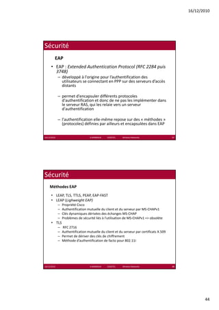 16/12/2010




Sécurité
         EAP
      • EAP : Extended Authentication Protocol (RFC 2284 puis 
        3748)
             – développé à l'origine pour l’authentification des 
               utilisateurs se connectant en PPP sur des serveurs d’accès 
               distants

             – permet d'encapsuler différents protocoles 
               d'authentification et donc de ne pas les implémenter dans 
               le serveur RAS, qui les relaie vers un serveur 
               d'authentification

             – l'authentification elle‐même repose sur des « méthodes » 
               (protocoles) définies par ailleurs et encapsulées dans EAP

16/12/2010                          K.MABROUK            ESIGETEL              Wireless Networks   87




Sécurité
    Méthodes EAP
      • LEAP, TLS, TTLS, PEAP, EAP‐FAST
      • LEAP (Lighweight EAP)
             –   Propriété Cisco
             –   Authentification mutuelle du client et du serveur par MS‐CHAPv1
             –   Clés dynamiques dérivées des échanges MS‐CHAP
             –   Problèmes de sécurité liés à l’utilisation de MS‐CHAPv1 => obsolète
      • TLS
             –   RFC 2716
             –   Authentification mutuelle du client et du serveur par certificats X.509
             –   Permet de dériver des clés de chiffrement
                 Permet de dériver des clés de chiffrement
             –   Méthode d’authentification de facto pour 802.11i




16/12/2010                          K.MABROUK            ESIGETEL              Wireless Networks   88




                                                                                                               44
 