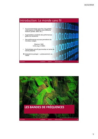 16/12/2010




Introduction: Le monde sans fil

      •      Aucune technologie sans fils n’est parfaite :
             c’est toujours un équilibre entre différents
             facteurs (portée, débit, etc.).

      •      Augmentation constante des performances
             grâce à la recherche .

      •      Des performances accrues permettront de
             nouveaux usages.

                          Shannon 1949
                         C=B x log (1+SNR)

      •      Technologies sans-fil gourmandes en terme de
             bande passante

             nécessité de partager « judicieusement» ce
             média



16/12/2010                            K.MABROUK            ESIGETEL              Wireless Networks    9




          LES BANDES DE FRÉQUENCES
                          É


16/12/2010                            K.MABROUK            ESIGETEL              Wireless Networks   10




                                                                                                                  5
 