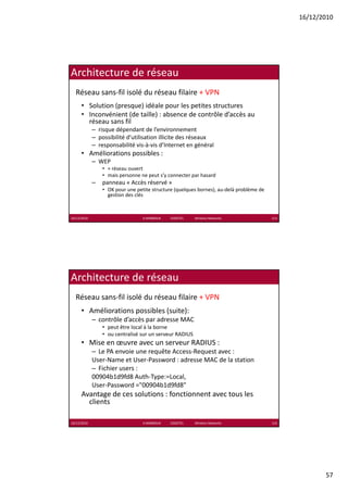16/12/2010




Architecture de réseau
  Réseau sans‐fil isolé du réseau filaire + VPN
      • Solution (presque) idéale pour les petites structures
      • Inconvénient (de taille) : absence de contrôle d’accès au 
                      (        )
        réseau sans fil
             – risque dépendant de l’environnement
             – possibilité d’utilisation illicite des réseaux
             – responsabilité vis‐à‐vis d’Internet en général
      • Améliorations possibles :
             – WEP
                 • ≈ réseau ouvert
                     réseau ouvert
                 • mais personne ne peut s’y connecter par hasard
             –   panneau « Accès réservé »
                 • OK pour une petite structure (quelques bornes), au‐delà problème de 
                   gestion des clés



16/12/2010                        K.MABROUK            ESIGETEL              Wireless Networks   113




Architecture de réseau
  Réseau sans‐fil isolé du réseau filaire + VPN
      • Améliorations possibles (suite):
             – contrôle d’accès par adresse MAC
                                p
                 • peut être local à la borne
                 • ou centralisé sur un serveur RADIUS
      • Mise en œuvre avec un serveur RADIUS :
             – Le PA envoie une requête Access‐Request avec :
             User‐Name et User‐Password : adresse MAC de la station
             – Fichier users :
             00904b1d9fd8 Auth‐Type:=Local, 
             00904b1d9fd8 A h T        L l
             User‐Password ="00904b1d9fd8"
      Avantage de ces solutions : fonctionnent avec tous les 
        clients

16/12/2010                        K.MABROUK            ESIGETEL              Wireless Networks   114




                                                                                                              57
 