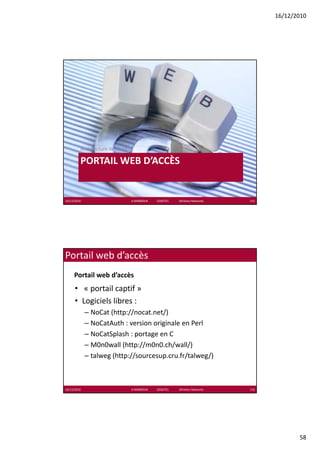 16/12/2010




         Architecture de réseau

         PORTAIL WEB D’ACCÈS
                          È


16/12/2010                        K.MABROUK            ESIGETEL              Wireless Networks   115




Portail web d’accès
     Portail web d’accès
      • « portail captif »
      • Logiciels libres :
             – NoCat (http://nocat.net/)
             – NoCatAuth : version originale en Perl
             – NoCatSplash : portage en C
             – M0n0wall (http://m0n0 ch/wall/)
               M0n0wall (http://m0n0.ch/wall/)
             – talweg (http://sourcesup.cru.fr/talweg/)



16/12/2010                        K.MABROUK            ESIGETEL              Wireless Networks   116




                                                                                                              58
 
