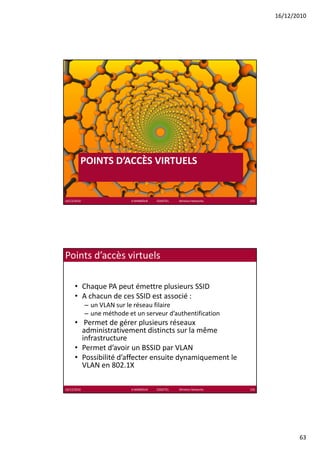 16/12/2010




         Architecture de réseau

         POINTS D’ACCÈS VIRTUELS
                     È


16/12/2010                        K.MABROUK            ESIGETEL              Wireless Networks   125




Points d’accès virtuels

      • Chaque PA peut émettre plusieurs SSID
      • A chacun de ces SSID est associé :
        A chacun de ces SSID est associé :
             – un VLAN sur le réseau filaire
             – une méthode et un serveur d’authentification
      • Permet de gérer plusieurs réseaux 
        administrativement distincts sur la même 
        infrastructure
      • Permet d’avoir un BSSID par VLAN
                 d’ i        SS
      • Possibilité d’affecter ensuite dynamiquement le 
        VLAN en 802.1X

16/12/2010                        K.MABROUK            ESIGETEL              Wireless Networks   126




                                                                                                              63
 