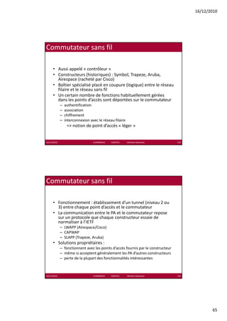 16/12/2010




Commutateur sans fil

      • Aussi appelé « contrôleur »
      • Constructeurs (historiques) : Symbol, Trapeze, Aruba, 
                         (      q ) y         , p ,           ,
        Airespace (racheté par Cisco)
      • Boîtier spécialisé placé en coupure (logique) entre le réseau 
        filaire et le réseau sans fil
      • Un certain nombre de fonctions habituellement gérées 
        dans les points d’accès sont déportées sur le commutateur
             –   authentification
             –   association
             –   chiffrement
             –   interconnexion avec le réseau filaire
                  => notion de point d’accès « léger »


16/12/2010                        K.MABROUK            ESIGETEL              Wireless Networks   129




Commutateur sans fil

      • Fonctionnement : établissement d’un tunnel (niveau 2 ou 
        3) entre chaque point d’accès et le commutateur
      • La communication entre le PA et le commutateur repose 
        sur un protocole que chaque constructeur essaie de 
        normaliser à l’IETF
             – LWAPP (Airespace/Cisco)
             – CAPWAP
             – SLAPP (Trapeze, Aruba)
      • Solutions propriétaires :
                  p p
             – fonctionnent avec les points d’accès fournis par le constructeur
             – même si acceptent généralement les PA d’autres constructeurs
             – perte de la plupart des fonctionnalités intéressantes



16/12/2010                        K.MABROUK            ESIGETEL              Wireless Networks   130




                                                                                                              65
 